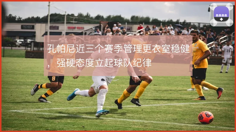 孔帕尼近三个赛季管理更衣室稳健,强硬态度立起球队纪律