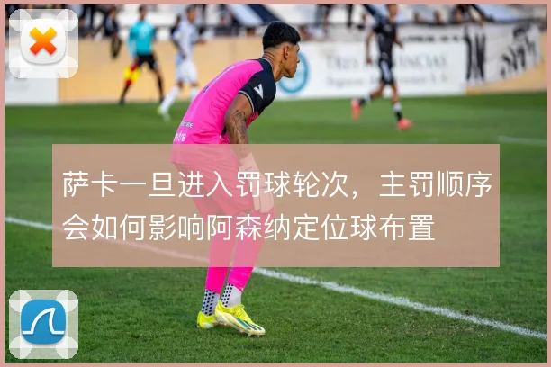 萨卡一旦进入罚球轮次，主罚顺序会如何影响阿森纳定位球布置