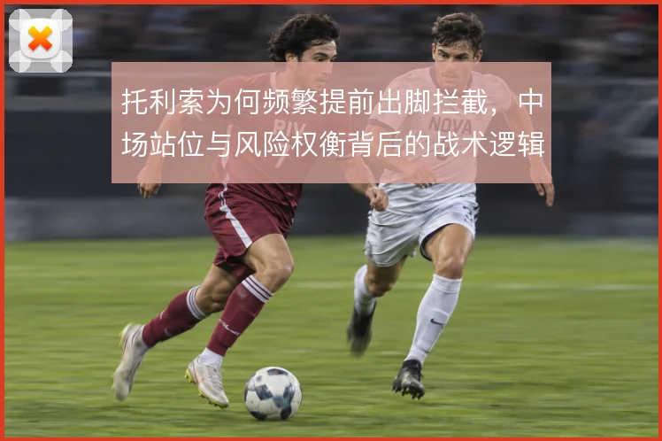 托利索为何频繁提前出脚拦截，中场站位与风险权衡背后的战术逻辑