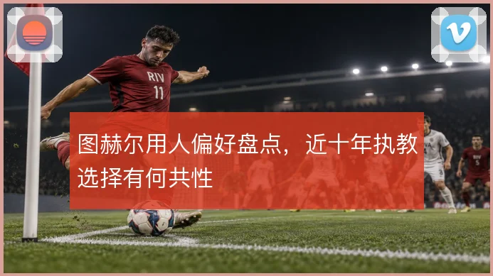 图赫尔用人偏好盘点，近十年执教选择有何共性
