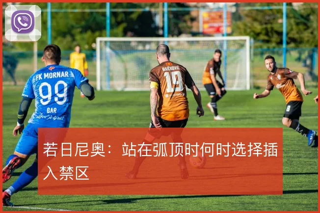 若日尼奥：站在弧顶时何时选择插入禁区