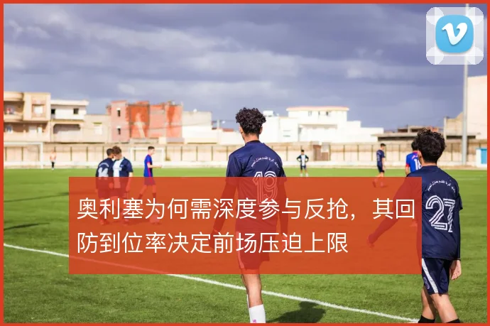 奥利塞为何需深度参与反抢，其回防到位率决定前场压迫上限