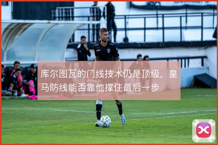 库尔图瓦的门线技术仍是顶级，皇马防线能否靠他撑住最后一步