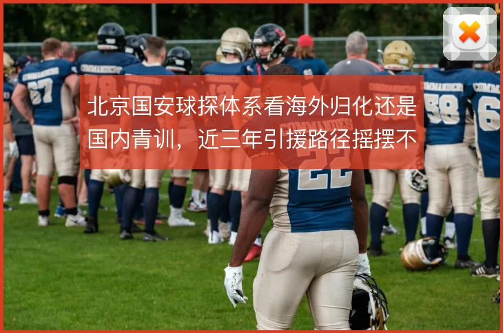 北京国安球探体系看海外归化还是国内青训，近三年引援路径摇摆不定