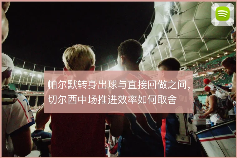 帕尔默转身出球与直接回做之间，切尔西中场推进效率如何取舍