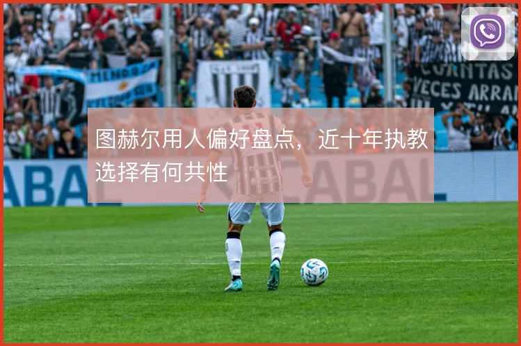 图赫尔用人偏好盘点，近十年执教选择有何共性