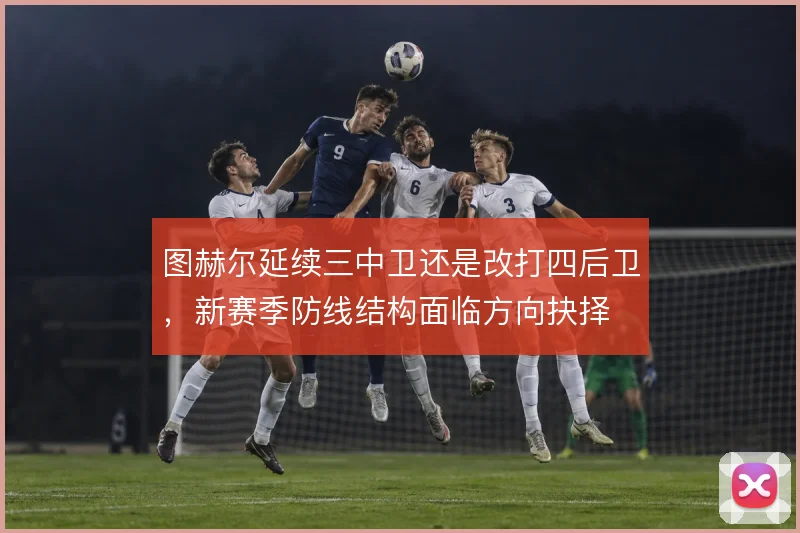 图赫尔延续三中卫还是改打四后卫，新赛季防线结构面临方向抉择