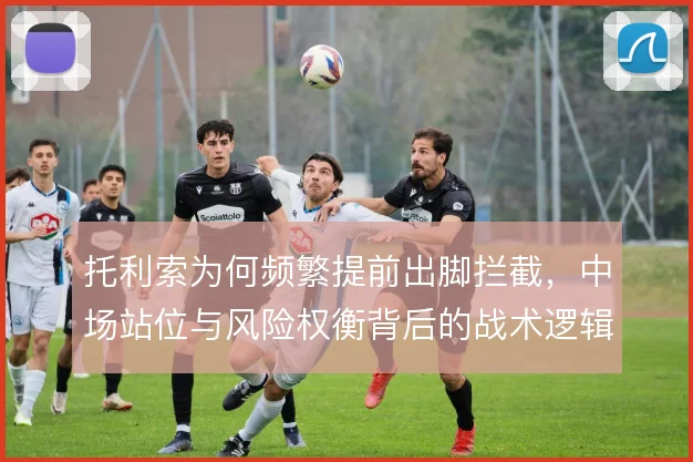 托利索为何频繁提前出脚拦截，中场站位与风险权衡背后的战术逻辑