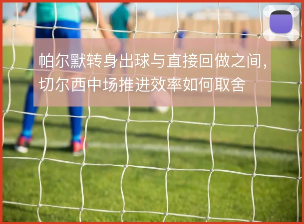 帕尔默转身出球与直接回做之间，切尔西中场推进效率如何取舍