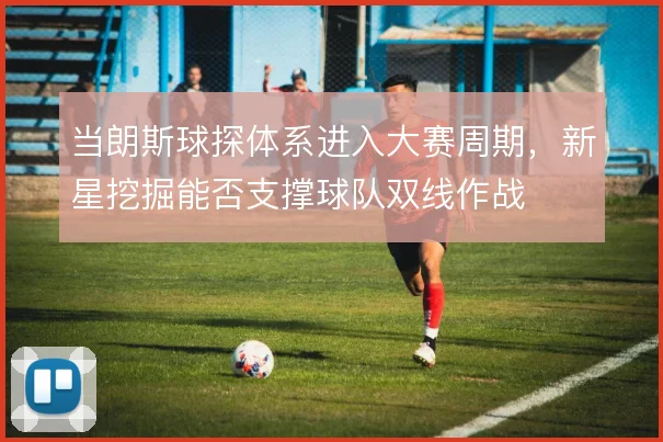 当朗斯球探体系进入大赛周期,新星挖掘能否支撑球队双线作战
