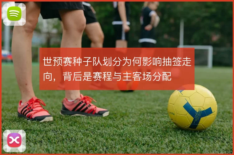 世预赛种子队划分为何影响抽签走向，背后是赛程与主客场分配