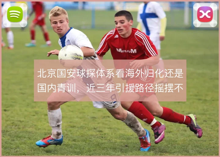 北京国安球探体系看海外归化还是国内青训，近三年引援路径摇摆不定