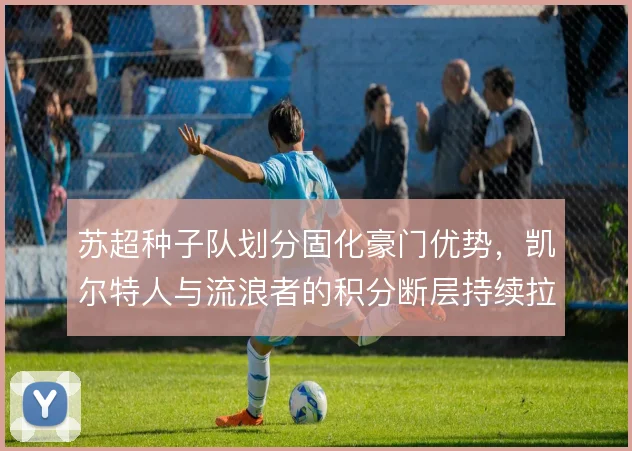 苏超种子队划分固化豪门优势，凯尔特人与流浪者的积分断层持续拉大