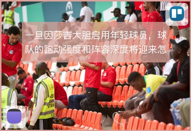 一旦因莎吉大胆启用年轻球员,球队的跑动强度和阵容深度将迎来怎样的变化