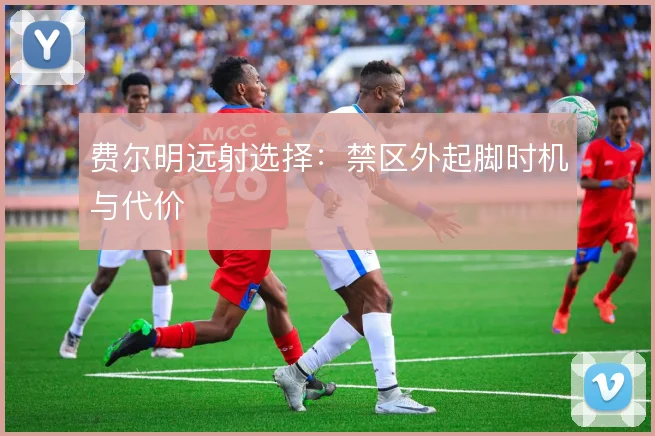 费尔明远射选择：禁区外起脚时机与代价